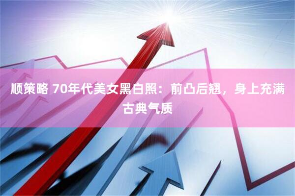 顺策略 70年代美女黑白照：前凸后翘，身上充满古典气质