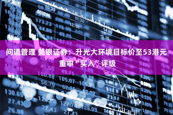 问道管理 美银证券：升光大环境目标价至53港元 重申“买入”评级