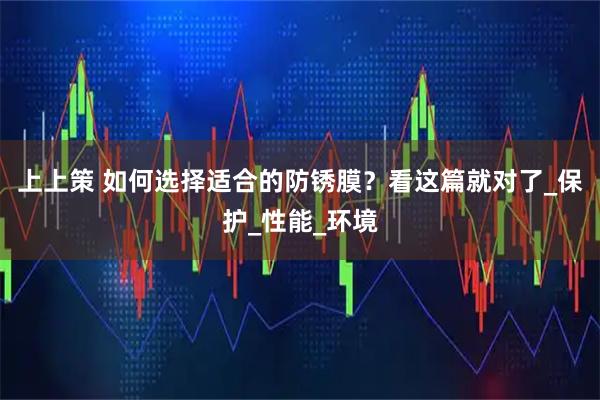 上上策 如何选择适合的防锈膜？看这篇就对了_保护_性能_环境