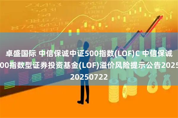 卓盛国际 中信保诚中证500指数(LOF)C 中信保诚中证500指数型证券投资基金(LOF)溢价风险提示公告20250722