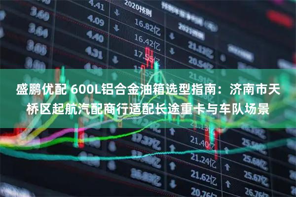 盛鹏优配 600L铝合金油箱选型指南：济南市天桥区起航汽配商行适配长途重卡与车队场景
