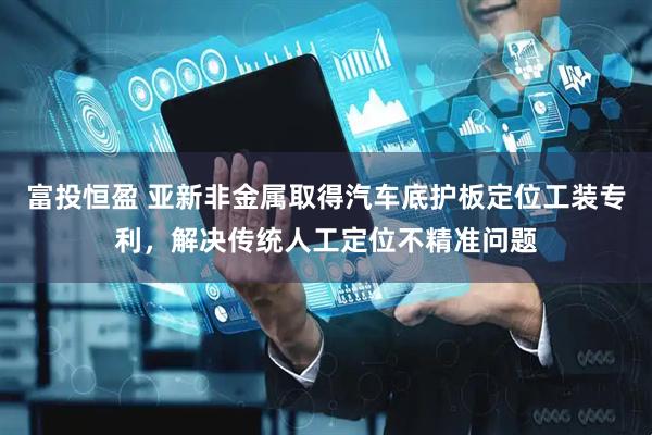 富投恒盈 亚新非金属取得汽车底护板定位工装专利，解决传统人工定位不精准问题