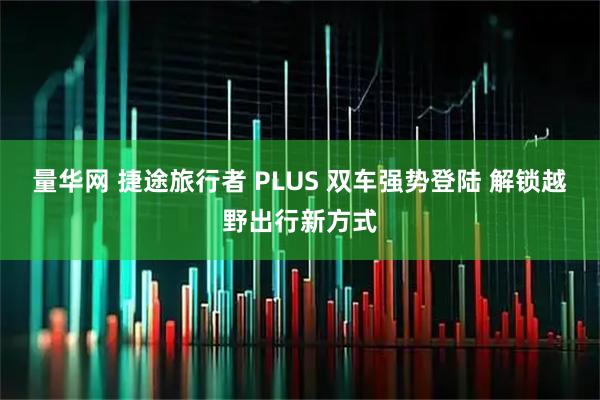 量华网 捷途旅行者 PLUS 双车强势登陆 解锁越野出行新方式