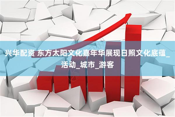 兴华配资 东方太阳文化嘉年华展现日照文化底蕴_活动_城市_游客