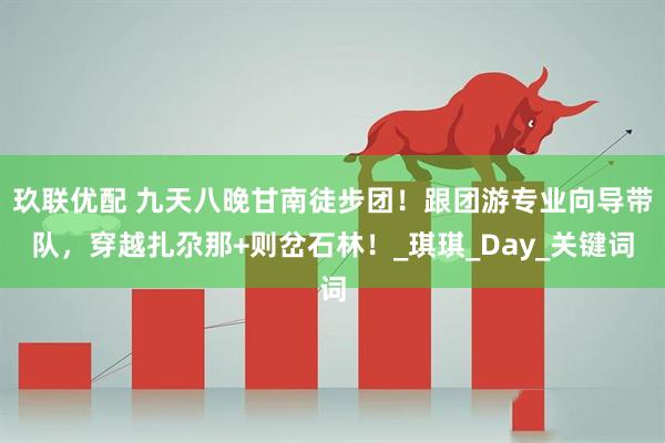 玖联优配 九天八晚甘南徒步团！跟团游专业向导带队，穿越扎尕那+则岔石林！_琪琪_Day_关键词